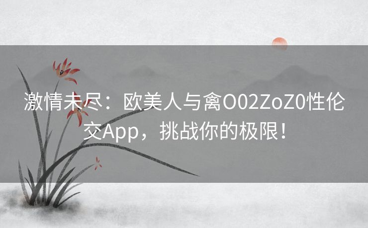 激情未尽：欧美人与禽O02ZoZ0性伦交App，挑战你的极限！