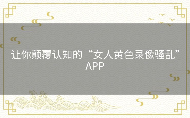 让你颠覆认知的“女人黄色录像骚乱”APP