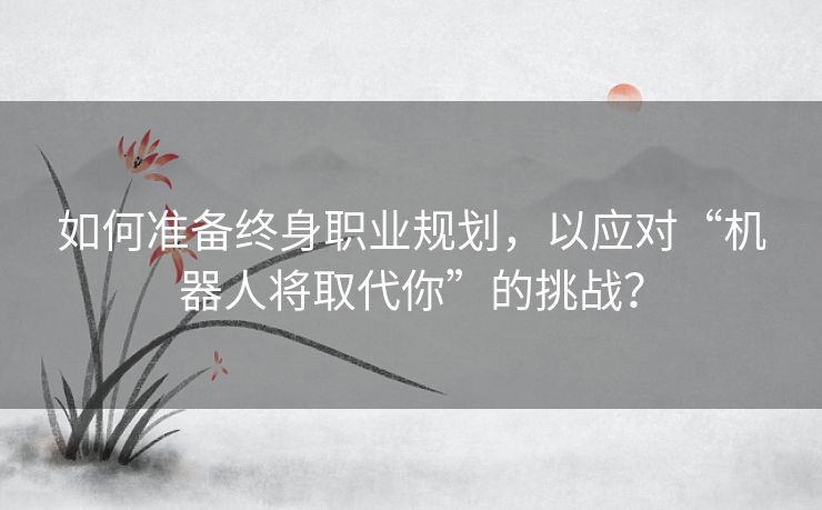 如何准备终身职业规划，以应对“机器人将取代你”的挑战？