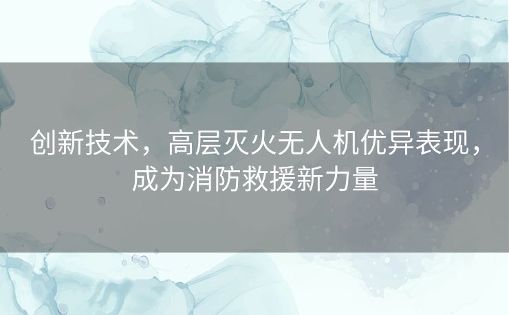 创新技术，高层灭火无人机优异表现，成为消防救援新力量