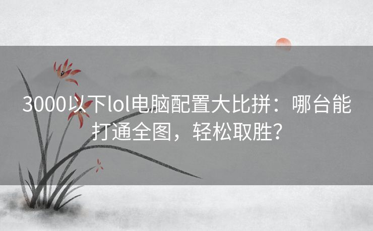 3000以下lol电脑配置大比拼:哪台能打通全图,轻松取胜? 3000以下lol电脑配置大比拼:哪台能打通全图,轻松取胜?