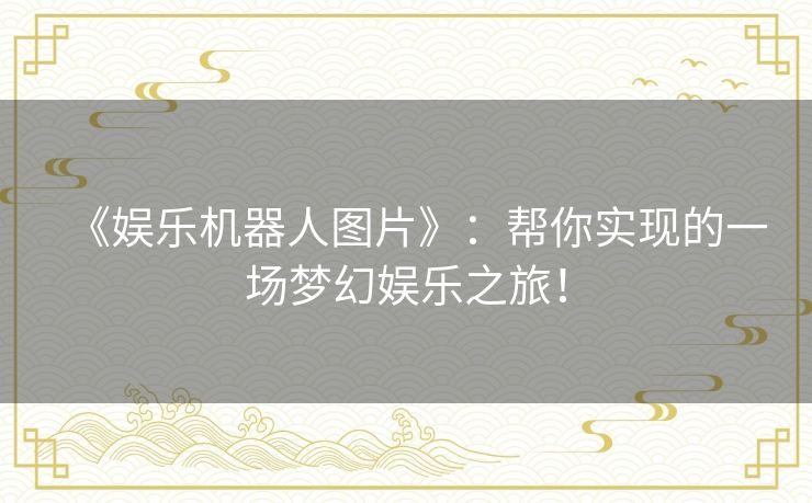 《娱乐机器人图片》：帮你实现的一场梦幻娱乐之旅！