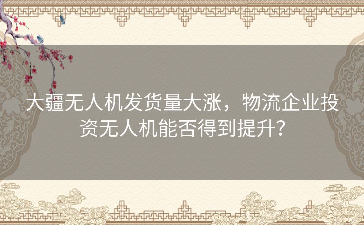 大疆无人机发货量大涨，物流企业投资无人机能否得到提升？