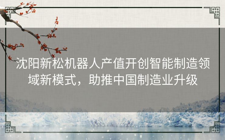 沈阳新松机器人产值开创智能制造领域新模式，助推中国制造业升级