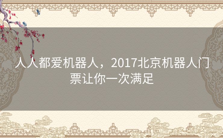 人人都爱机器人，2017北京机器人门票让你一次满足