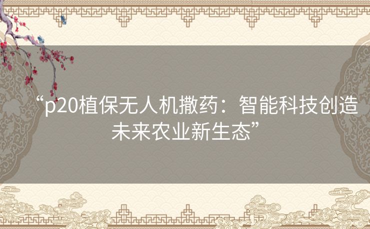 “p20植保无人机撒药：智能科技创造未来农业新生态”