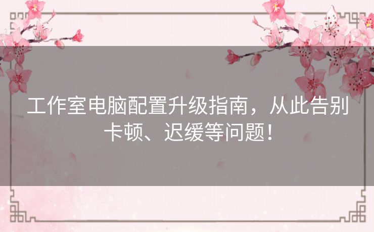 工作室电脑配置升级指南，从此告别卡顿、迟缓等问题！