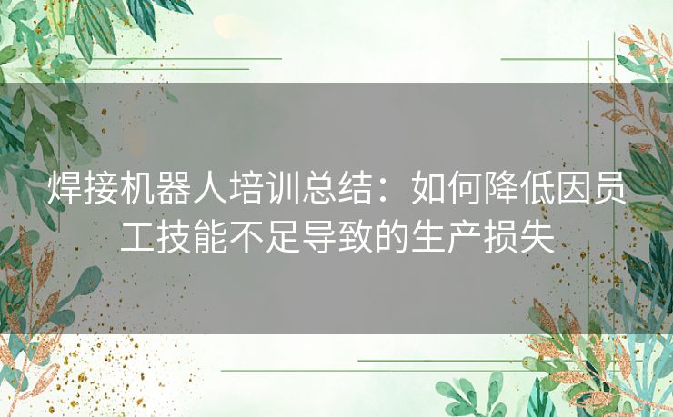 焊接机器人培训总结：如何降低因员工技能不足导致的生产损失