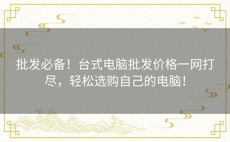 批发必备!台式电脑批发价格一网打尽,轻松选购自己的电脑! 批发必备!台式电脑批发价格一网打尽,轻松选购自己的电脑!