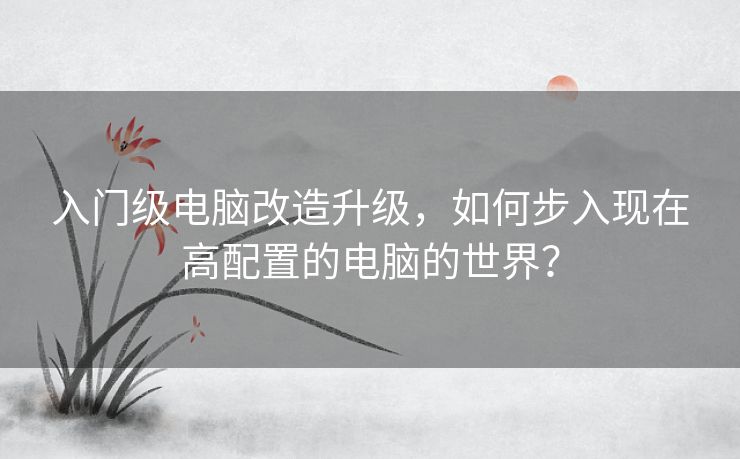 入门级电脑改造升级，如何步入现在高配置的电脑的世界？
