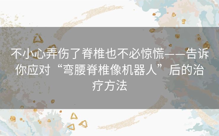 不小心弄伤了脊椎也不必惊慌——告诉你应对“弯腰脊椎像机器人”后的治疗方法