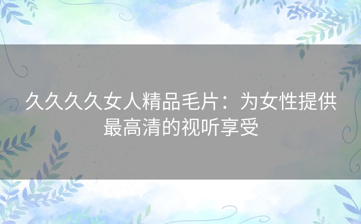 久久久久女人精品毛片:为女性提供最高清的视听享受 久久久久女人精品毛片:为女性提供最高清的视听享受