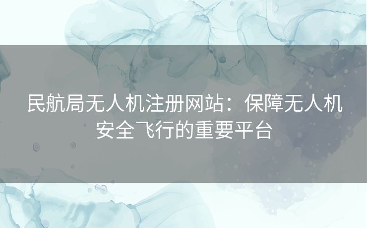 民航局无人机注册网站：保障无人机安全飞行的重要平台