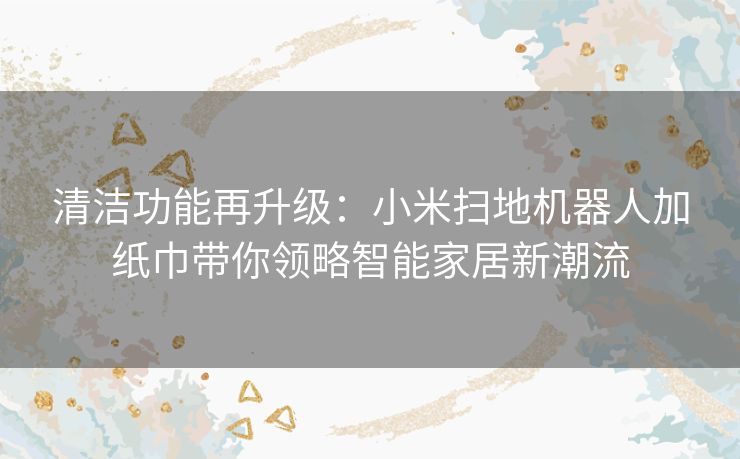 清洁功能再升级：小米扫地机器人加纸巾带你领略智能家居新潮流