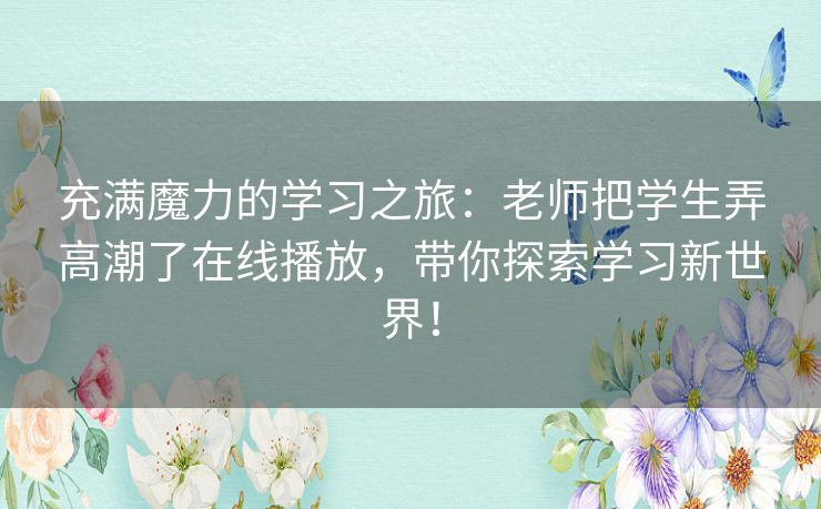 充满魔力的学习之旅：老师把学生弄高潮了在线播放，带你探索学习新世界！