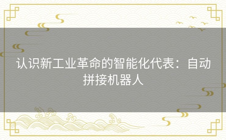 认识新工业革命的智能化代表：自动拼接机器人