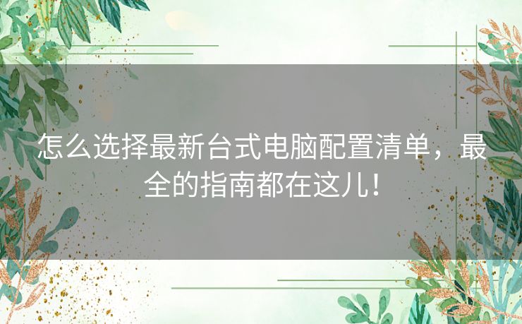 怎么选择最新台式电脑配置清单，最全的指南都在这儿！