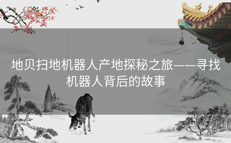 地贝扫地机器人产地探秘之旅——寻找机器人背后的故事