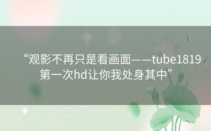 “观影不再只是看画面——tube1819第一次hd让你我处身其中”