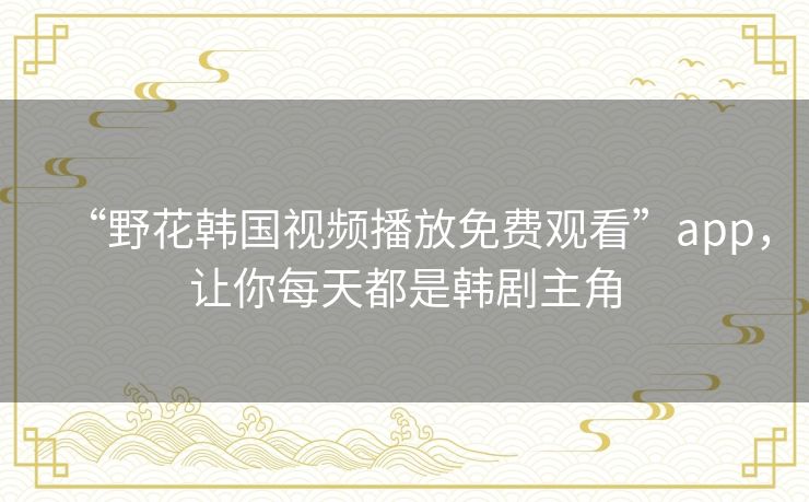 “野花韩国视频播放免费观看”app，让你每天都是韩剧主角