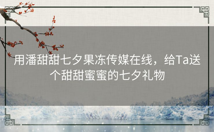 用潘甜甜七夕果冻传媒在线，给Ta送个甜甜蜜蜜的七夕礼物