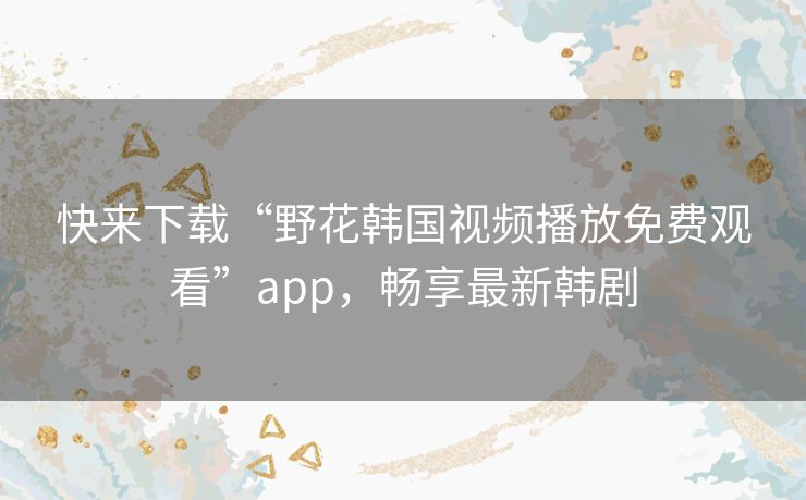 快来下载“野花韩国视频播放免费观看”app，畅享最新韩剧
