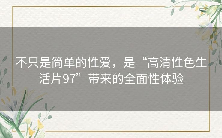 不只是简单的性爱，是“高清性色生活片97”带来的全面性体验