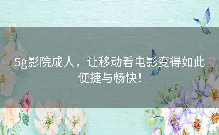 5g影院成人，让移动看电影变得如此便捷与畅快！