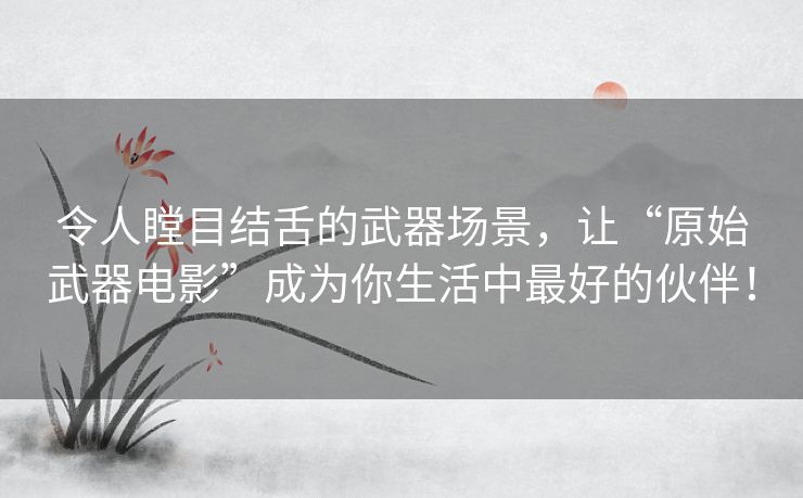 令人瞠目结舌的武器场景，让“原始武器电影”成为你生活中最好的伙伴！