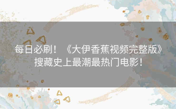 每日必刷！《大伊香蕉视频完整版》搜藏史上最潮最热门电影！