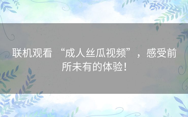 联机观看 “成人丝瓜视频”，感受前所未有的体验！