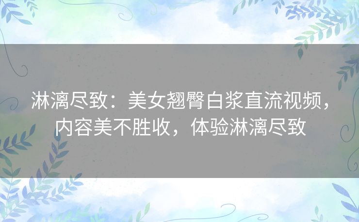 淋漓尽致：美女翘臀白浆直流视频，内容美不胜收，体验淋漓尽致