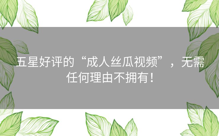 五星好评的“成人丝瓜视频”，无需任何理由不拥有！