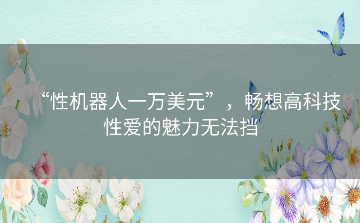 “性机器人一万美元”，畅想高科技性爱的魅力无法挡