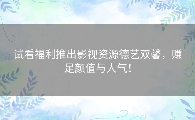 试看福利推出影视资源德艺双馨，赚足颜值与人气！