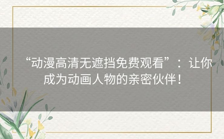 “动漫高清无遮挡免费观看”：让你成为动画人物的亲密伙伴！