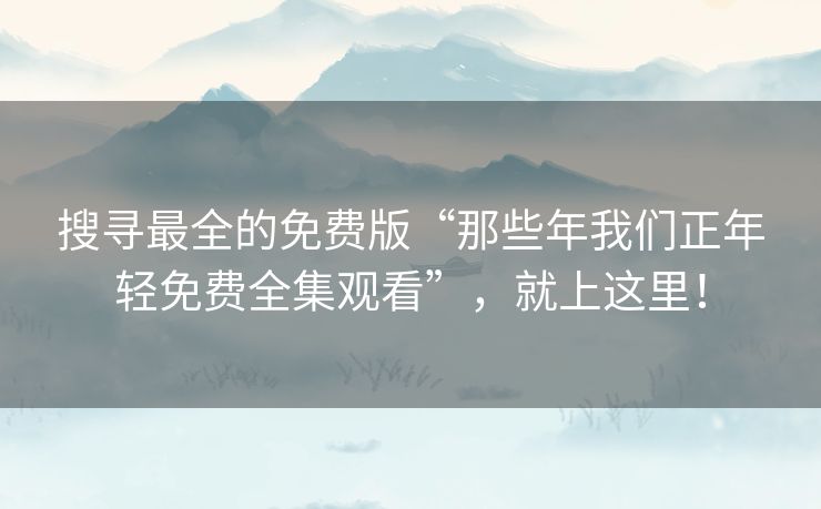 搜寻最全的免费版“那些年我们正年轻免费全集观看”，就上这里！