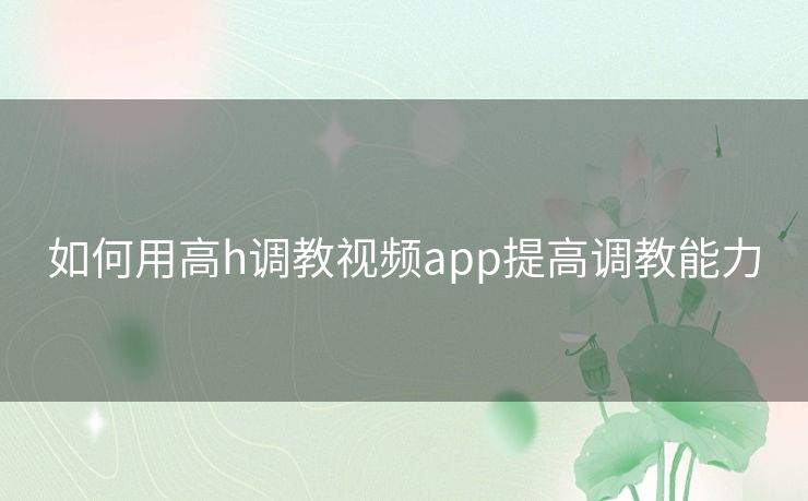 如何用高h调教视频app提高调教能力