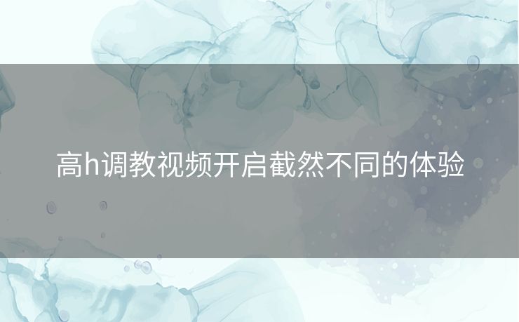 高h调教视频开启截然不同的体验