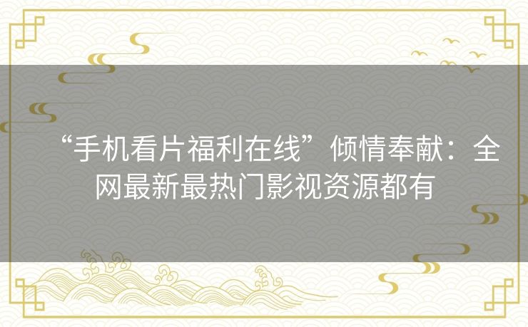 “手机看片福利在线”倾情奉献：全网最新最热门影视资源都有