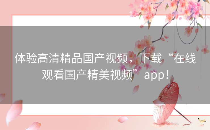 体验高清精品国产视频，下载“在线观看国产精美视频”app！