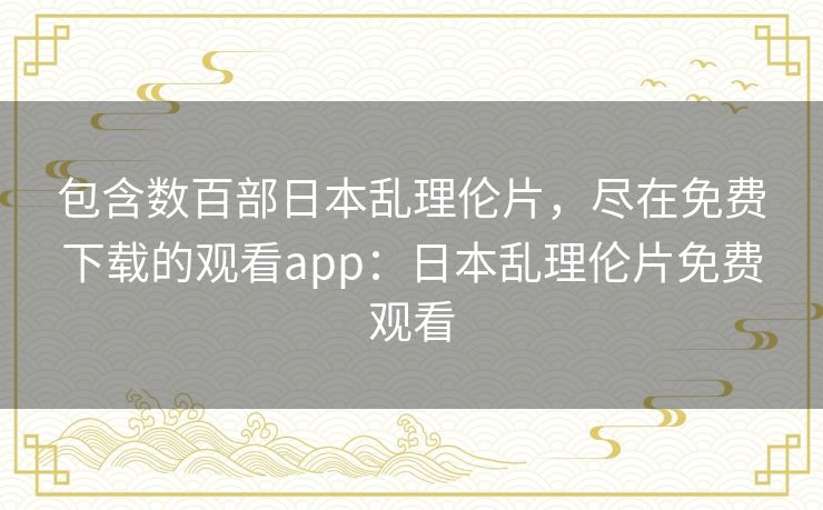 包含数百部日本乱理伦片，尽在免费下载的观看app：日本乱理伦片免费观看