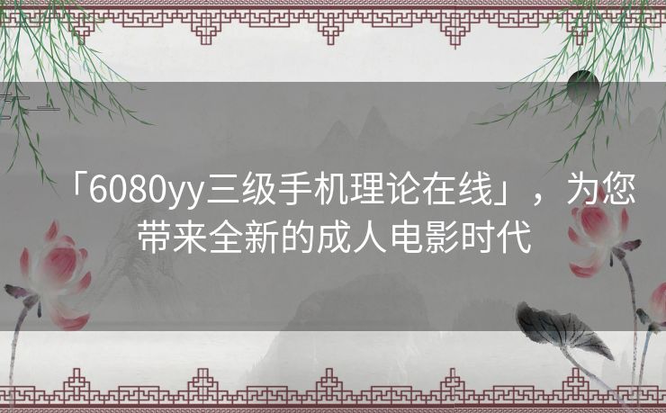 「6080yy三级手机理论在线」，为您带来全新的成人电影时代
