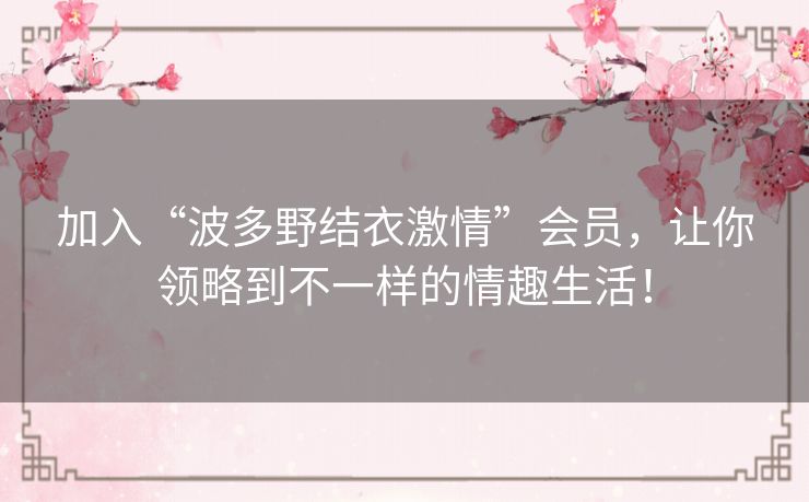 加入“波多野结衣激情”会员，让你领略到不一样的情趣生活！
