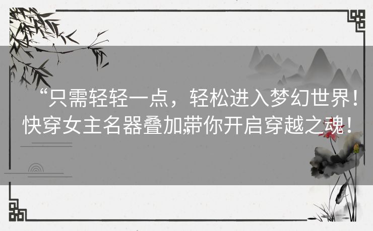 “只需轻轻一点，轻松进入梦幻世界！快穿女主名器叠加带你开启穿越之魂！”