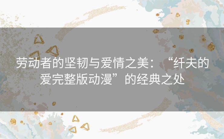 劳动者的坚韧与爱情之美：“纤夫的爱完整版动漫”的经典之处