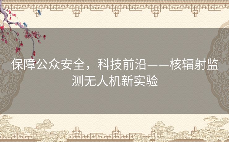 保障公众安全,科技前沿——核辐射监测无人机新实验 保障公众安全,科技前沿——核辐射监测无人机新实验
