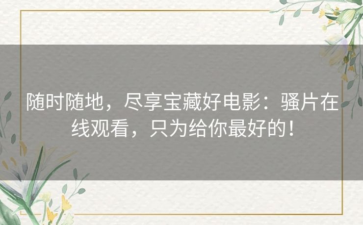 随时随地，尽享宝藏好电影：骚片在线观看，只为给你最好的！