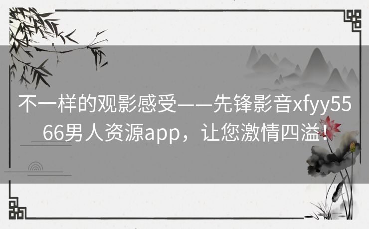 不一样的观影感受——先锋影音xfyy5566男人资源app，让您激情四溢！