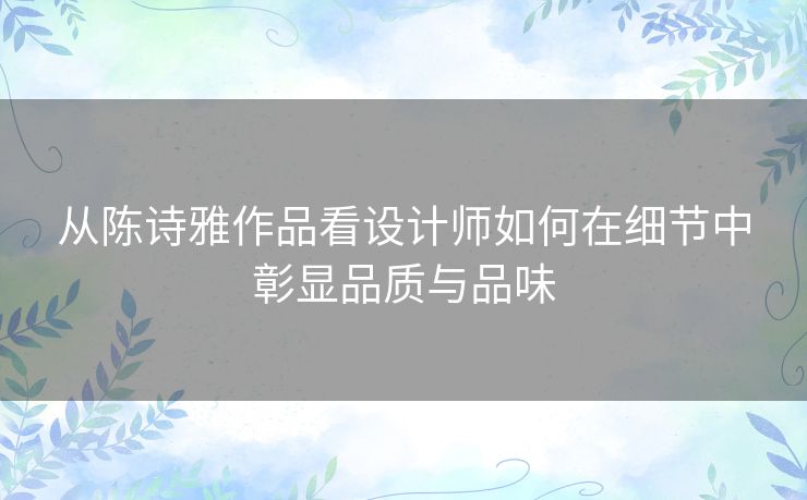 从陈诗雅作品看设计师如何在细节中彰显品质与品味